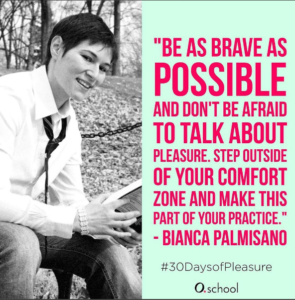 Be as brave as possible and don't be afraid to talk about pleasure. Step out of your comfort zone and make this part of your practice. -Bianca Palmisano