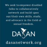 White text on blue background saying "We seek to empower disabled folks to collaboratively network and build upon our/their own skills, study and advocacy in the field of sexual freedom" and the url dasanetwork.org